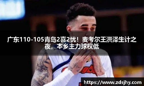 广东110-105青岛2喜2忧！麦考尔王洪泽生计之夜，本乡主力球权低